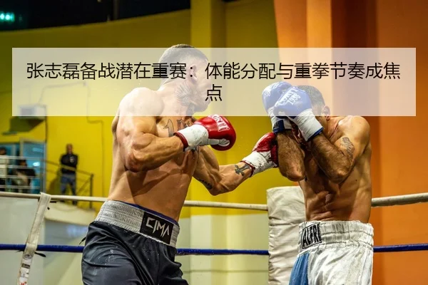 张志磊备战潜在重赛：体能分配与重拳节奏成焦点